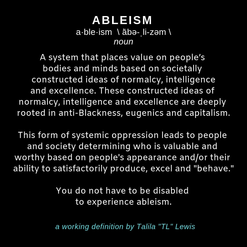 Image of a black square with white writing in it that says:  ABLEISM   a·ble·ism \ ˈābə-ˌli-zəm \ noun A system that places value on people’s bodies and minds based on societally constructed ideas of normalcy, intelligence and excellence. These constructed ideas of normalcy, intelligence and excellence are deeply rooted in anti-Blackness, eugenics and capitalism. This form of systemic oppression leads to people and society determining who is valuable or worthy based on people's appearance and/or their ability to satisfactorily produce, excel & “behave.” Importantly, you do not have to be disabled to experience ableism.  a working definition by Talila 